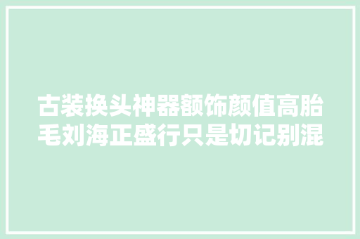 古装换头神器额饰颜值高胎毛刘海正盛行只是切记别混搭