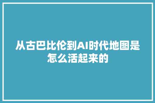 从古巴比伦到AI时代地图是怎么活起来的