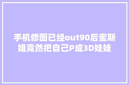 手机修图已经out90后蜜斯姐竟然把自己P成3D娃娃