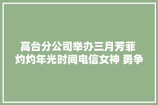 高台分公司举办三月芳菲 灼灼年光时间电信女神 勇争第一庆三八AI海报大年夜赛暨手工花艺活动