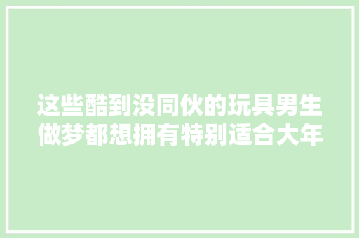 这些酷到没同伙的玩具男生做梦都想拥有特别适合大年夜孩子玩