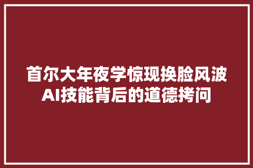 首尔大年夜学惊现换脸风波AI技能背后的道德拷问