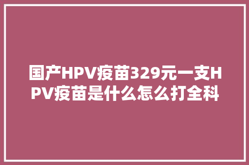 国产HPV疫苗329元一支HPV疫苗是什么怎么打全科普