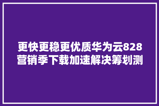 更快更稳更优质华为云828营销季下载加速解决筹划测评