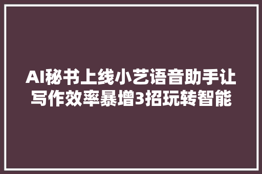 AI秘书上线小艺语音助手让写作效率暴增3招玩转智能创作