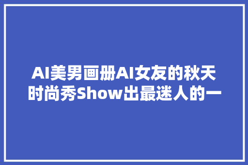 AI美男画册AI女友的秋天时尚秀Show出最迷人的一面