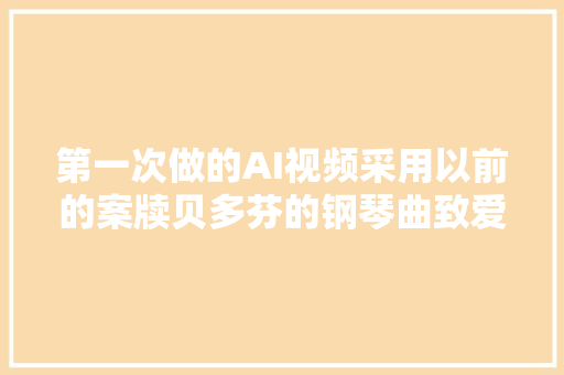 第一次做的AI视频采用以前的案牍贝多芬的钢琴曲致爱丽思