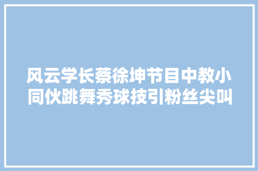 风云学长蔡徐坤节目中教小同伙跳舞秀球技引粉丝尖叫