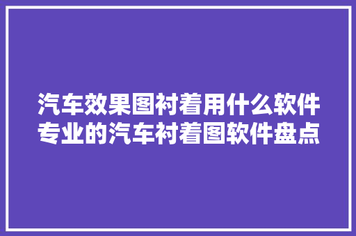 汽车效果图衬着用什么软件专业的汽车衬着图软件盘点