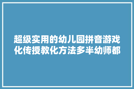 超级实用的幼儿园拼音游戏化传授教化方法多半幼师都在用