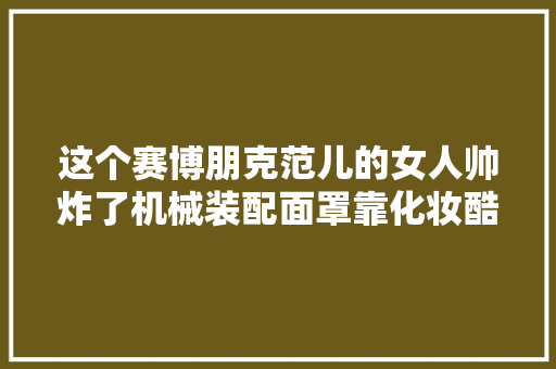 这个赛博朋克范儿的女人帅炸了机械装配面罩靠化妆酷炫吊炸天