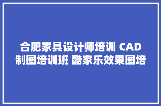 合肥家具设计师培训 CAD制图培训班 酷家乐效果图培训