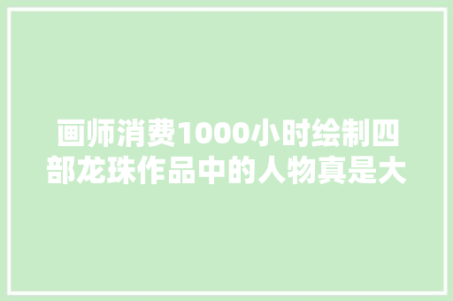 画师消费1000小时绘制四部龙珠作品中的人物真是大年夜工程啊