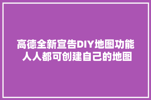 高德全新宣告DIY地图功能 人人都可创建自己的地图