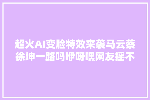 超火AI变脸特效来袭马云蔡徐坤一路吗咿呀嘿网友摇不能停