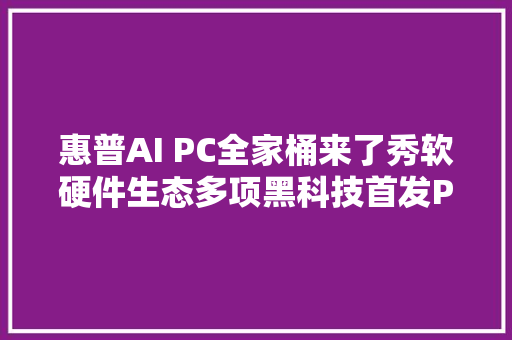 惠普AI PC全家桶来了秀软硬件生态多项黑科技首发PC助手AI小惠