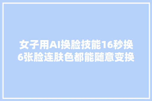 女子用AI换脸技能16秒换6张脸连肤色都能随意变换太恐惧