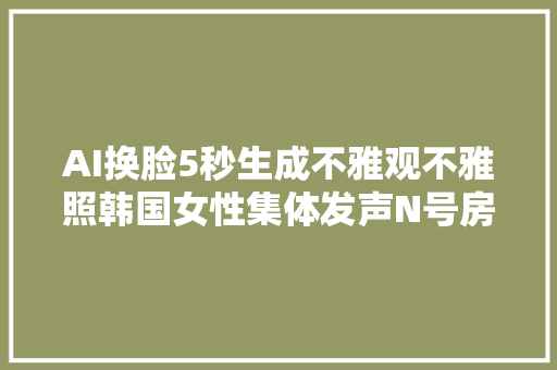 AI换脸5秒生成不雅观不雅照韩国女性集体发声N号房事宜再现