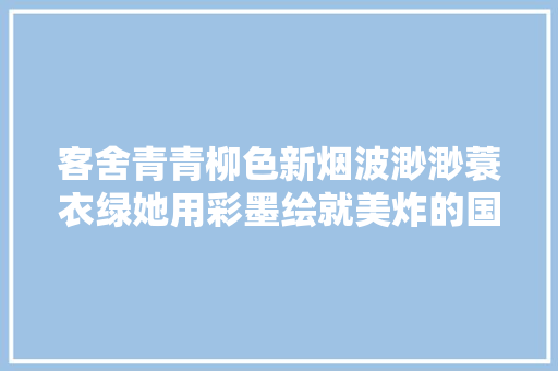 客舍青青柳色新烟波渺渺蓑衣绿她用彩墨绘就美炸的国风大年夜片