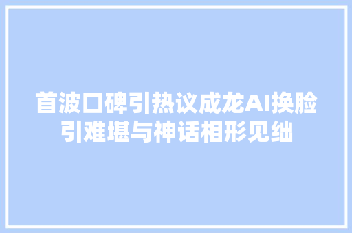 首波口碑引热议成龙AI换脸引难堪与神话相形见绌