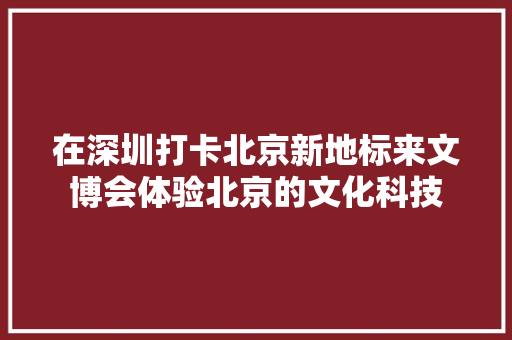 在深圳打卡北京新地标来文博会体验北京的文化科技