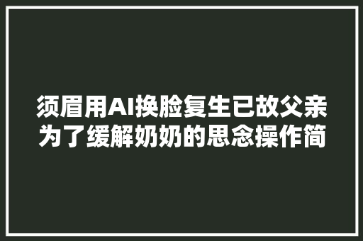 须眉用AI换脸复生已故父亲为了缓解奶奶的思念操作简单但面对很难