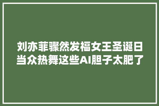 刘亦菲骤然发福女王圣诞日当众热舞这些AI胆子太肥了