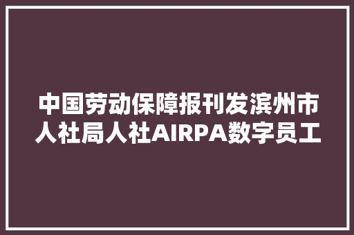 中国劳动保障报刊发滨州市人社局人社AIRPA数字员工应用经验做法