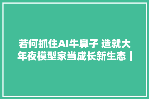 若何抓住AI牛鼻子 造就大年夜模型家当成长新生态｜科技不雅观察