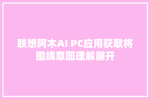 联想阿木AI PC应用获取将围绕意图理解展开