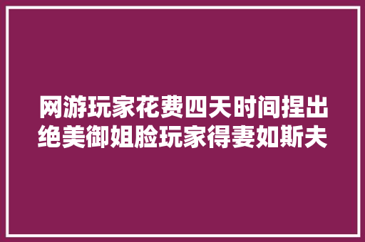 网游玩家花费四天时间捏出绝美御姐脸玩家得妻如斯夫复何求