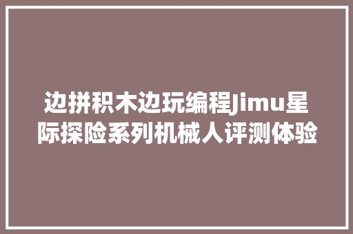 边拼积木边玩编程Jimu星际探险系列机械人评测体验