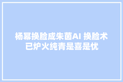 杨幂换脸成朱茵AI 换脸术已炉火纯青是喜是忧