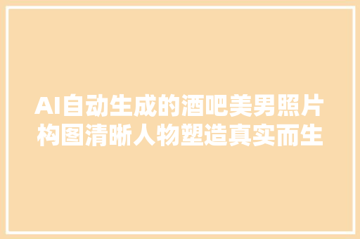 AI自动生成的酒吧美男照片构图清晰人物塑造真实而生动