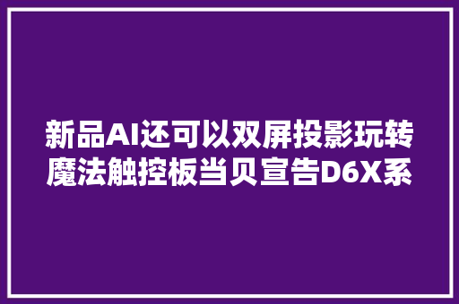 新品AI还可以双屏投影玩转魔法触控板当贝宣告D6X系列新品