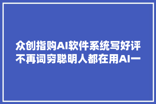 众创指购AI软件系统写好评不再词穷聪明人都在用AI一键写评价