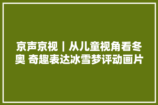 京声京视｜从儿童视角看冬奥 奇趣表达冰雪梦评动画片毛毛镇之冰雪加油队