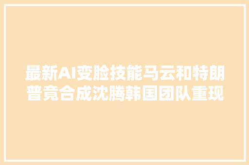 最新AI变脸技能马云和特朗普竟合成沈腾韩国团队重现造脸神话