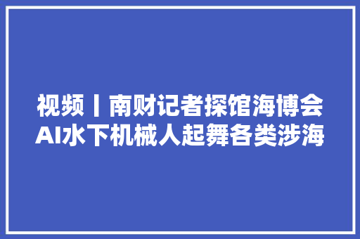 视频丨南财记者探馆海博会AI水下机械人起舞各类涉海尖端装备亮相