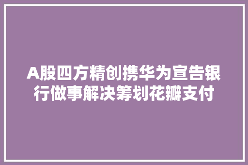 A股四方精创携华为宣告银行做事解决筹划花瓣支付