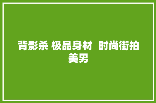 背影杀 极品身材  时尚街拍美男