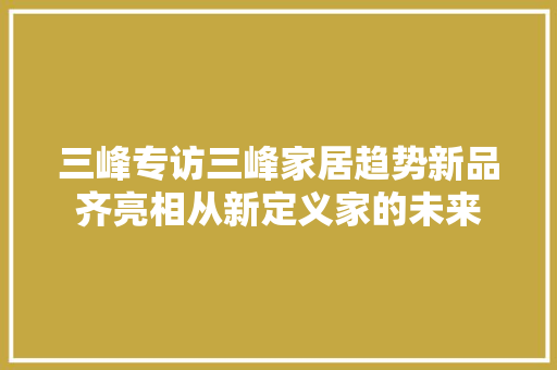 三峰专访三峰家居趋势新品齐亮相从新定义家的未来