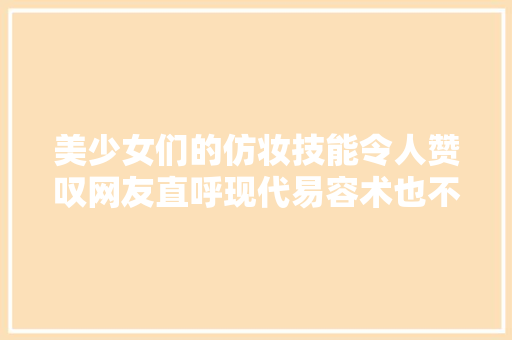 美少女们的仿妆技能令人赞叹网友直呼现代易容术也不过如斯