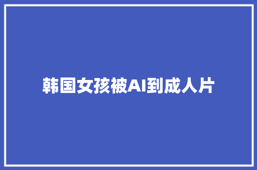 韩国女孩被AI到成人片