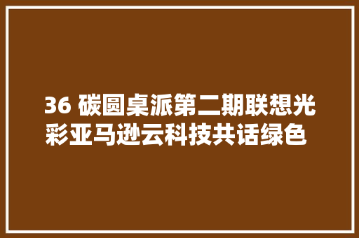 36 碳圆桌派第二期联想光彩亚马逊云科技共话绿色 AI