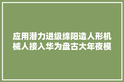 应用潜力进级绵阳造人形机械人接入华为盘古大年夜模型