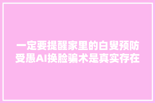 一定要提醒家里的白叟预防受愚AI换脸骗术是真实存在的