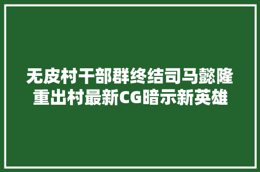 无皮村干部群终结司马懿隆重出村最新CG暗示新英雄晟