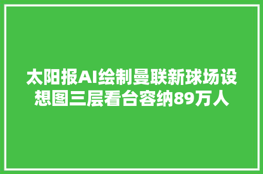 太阳报AI绘制曼联新球场设想图三层看台容纳89万人