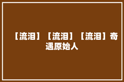 ［流泪］［流泪］［流泪］奇遇原始人